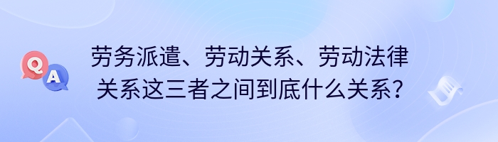 劳务派遣、劳动关系、劳动法律关系这三者之间到底什么关系？